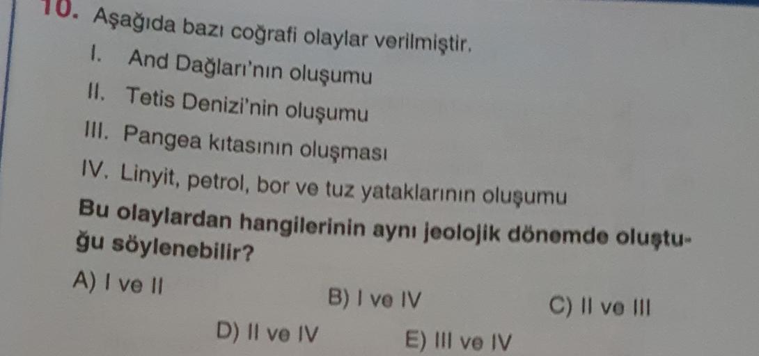 10. Aşağıda bazı coğrafi olaylar verilmiştir.
I. And Dağları'nın oluşumu
II. Tetis Denizi'nin oluşumu
III. Pangea kitasının oluşması
IV. Linyit, petrol, bor ve tuz yataklarının oluşumu
Bu olaylardan hangilerinin ayni jeolojik dönemde oluştu
ğu söylenebilir