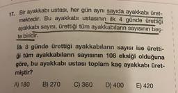 17. Bir ayakkabı ustası, her gün aynı sayıda ayakkabı üret-
mektedir
. Bu ayakkabı ustasının ilk 4 günde ürettiği
ayakkabı sayısı, ürettiği tüm ayakkabıların sayısının beş-
te biridir.
ilk 8 günde ürettiği ayakkabıların sayısı ise üretti-
ği tüm ayakkabıların sayısının 108 eksiği olduğuna
göre, bu ayakkabı ustası toplam kaç ayakkabı üret-
miştir?
A) 180 B) 270 C) 360 D) 400 E) 420