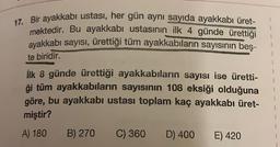 17. Bir ayakkabı ustası, her gün aynı sayıda ayakkabı üret-
mektedir
. Bu ayakkabı ustasının ilk 4 günde ürettiği
ayakkabı sayısı, ürettiği tüm ayakkabıların sayısının beş-
te biridir.
ilk 8 günde ürettiği ayakkabıların sayısı ise üretti-
ği tüm ayakkabıların sayısının 108 eksiği olduğuna
göre, bu ayakkabı ustası toplam kaç ayakkabı üret-
miştir?
A) 180 B) 270 C) 360 D) 400 E) 420
