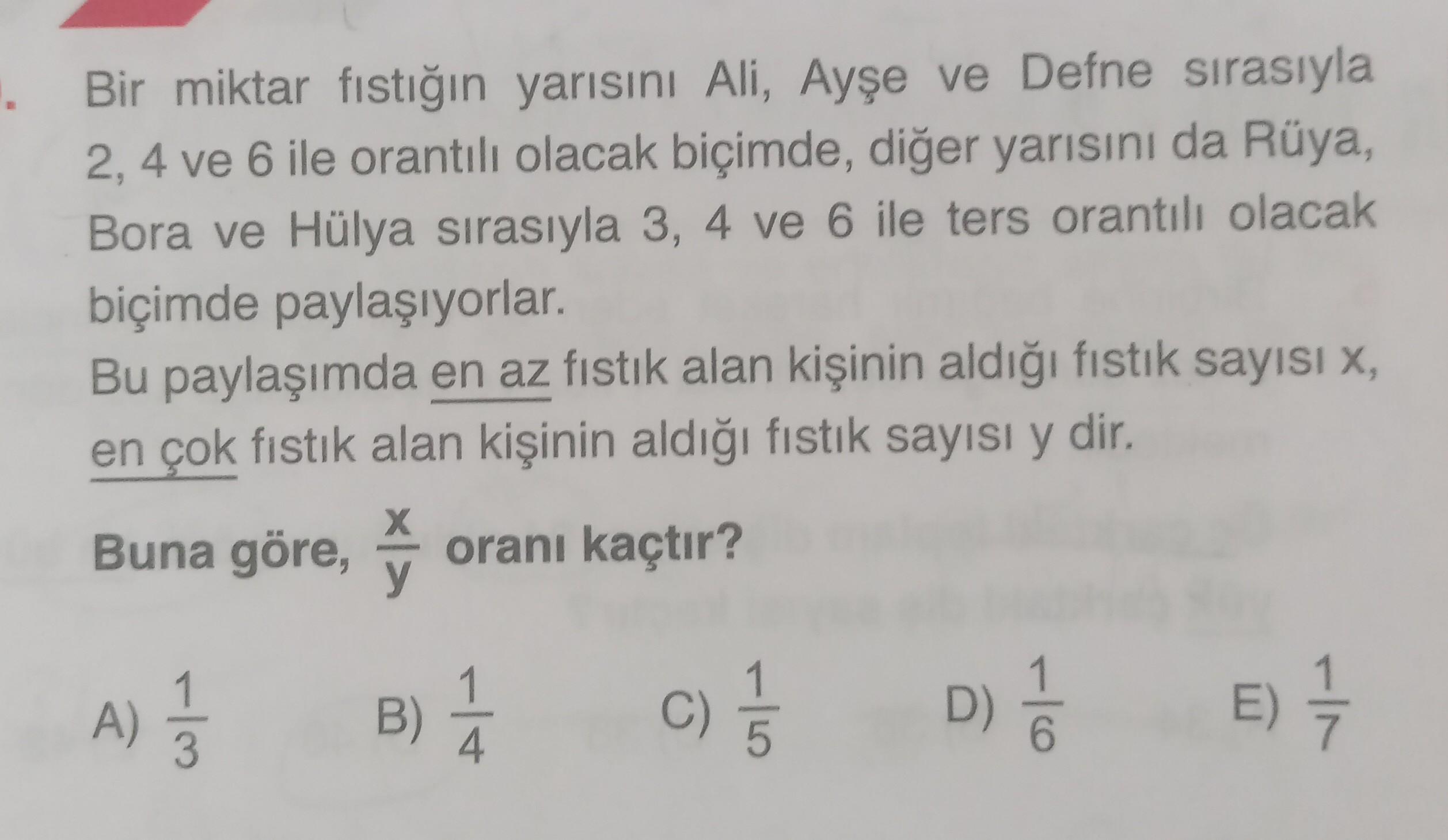 Bir miktar fıstığın yarısını Ali, Ayşe ve Defne sırasıyla
2, 4 ve 6 ile orantılı olacak biçimde, diğer yarısını da Rüya,
Bora ve Hülya sırasıyla 3, 4 ve 6 ile ters orantılı olacak
biçimde paylaşıyorlar.
Bu paylaşımda en az fıstık alan kişinin aldığı fıstık
