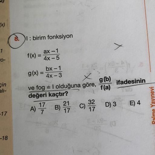 x)
8.
T: birim fonksiyon
X
1
f(x) =
=
ax-1
4x - 5
FO-
g(6)
cin
ifadesinin
ali-
f(a)
bx-1
g(x) =
4x - 3
X
tve fog + I olduğuna göre,
değeri kaçtır?
17 21 32
A)
C)
7
17 17
D3
E) 4
Palme Yayınevi
17
-18