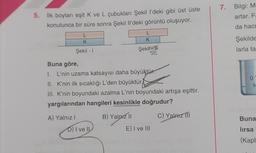 7. Bilgi: M
artar. F
5. İlk boyları eşit K ve L çubukları Şekil l'deki gibi üst üste
konulunca bir süre sonra Şekil Il'deki görüntü oluşuyor.
da hac
L
K
L
K
Şekilde
Şekil - 1
Şekit
larla ta
09
Buna göre,
I. L'nin uzama katsayısı daha büyüktür.
II. K'nin ilk sıcaklığı L'den büyüktür
III. K'nin boyundaki azalma L'nin boyundaki artışa eşittir.
yargılarından hangileri kesinlikle doğrudur?
S
A) Yalnız!
B) Yalnız 11
C) Yalarz ITI
Buna
D) I ve II
E) I ve III
lırsa
(Kapl