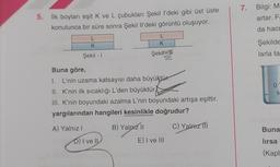 7. Bilgi: M
artar. F
5. İlk boyları eşit K ve L çubukları Şekil l'deki gibi üst üste
konulunca bir süre sonra Şekil Il'deki görüntü oluşuyor.
da hac
L
K
L
K
Şekilde
Şekil - 1
Şekit
larla ta
09
Buna göre,
I. L'nin uzama katsayısı daha büyüktür.
II. K'nin ilk sıcaklığı L'den büyüktür
III. K'nin boyundaki azalma L'nin boyundaki artışa eşittir.
yargılarından hangileri kesinlikle doğrudur?
S
A) Yalnız!
B) Yalnız 11
C) Yalarz ITI
Buna
D) I ve II
E) I ve III
lırsa
(Kapl
