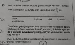 13. Asli, otobüse binerek okuluna gitmek istiyor. Aslı'nın 1. durağa
olan uzaklığının, 2. durağa olan uzaklığına oranı tür.
2
3
mamia
1. durak
2. durak
V40 kn/sa
/
Otobüsün geldiğini gören Asli, duraklardan hangisine doğru
yürürse yürüsün, saatteki hızı 40 km olan otobüsle aynı an-
da o durakta bulunduğuna göre, Aslı'nın yürüme hızı saatte
kaç km'dir?
(Aslı, 2. durağa doğru yürüdüğünde, otobüsün 1. durakta dur-
5x+ynadığı varsayılacaktır.)
