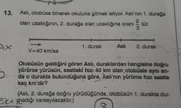 13. Asli, otobüse binerek okuluna gitmek istiyor. Aslı'nın 1. durağa
olan uzaklığının, 2. durağa olan uzaklığına oranı tür.
2
3
mamia
1. durak
2. durak
V40 kn/sa
/
Otobüsün geldiğini gören Asli, duraklardan hangisine doğru
yürürse yürüsün, saatteki hızı 40 km olan otobüsle aynı an-
da o durakta bulunduğuna göre, Aslı'nın yürüme hızı saatte
kaç km'dir?
(Aslı, 2. durağa doğru yürüdüğünde, otobüsün 1. durakta dur-
5x+ynadığı varsayılacaktır.)
