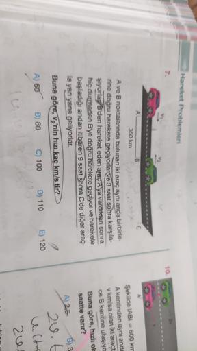 Hareket Problemleri
10.
A
B.
C
360 km
A ve B noktalarında bulunan iki araç aynı anda birbirle-
rine doğru harekete geçiyorlar ve 3 saat sonra karşıla-
şıyorla, B'den hareket eden araç A'ya vardıktan sonra
hiç durmadan B'ye doğru harekete geçiyor ve hareket