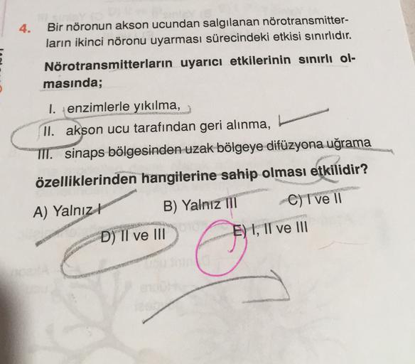 4.
Bir nöronun akson ucundan salgılanan nörotransmitter-
ların ikinci nöronu uyarması sürecindeki etkisi sınırlıdır.
Nörotransmitterların uyarıcı etkilerinin sınırlı ol-
masında;
1. enzimlerle yıkılma,
II. akson ucu tarafından geri alınma,
TII. sinaps bölg