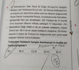 a
6. V Azerbaycan, Bati Asya ile Doğu Avrupa'nın kesişim
hoktası olan Kafkasya'da yer alır. (II) Güney Kafkasya'nın
en büyük yüz ölçümüne sahip olan bu ülkenin doğusunda
Hazar Denizi, kuzeyinde Rusya, kuzeybatısında Gürcistan,
güneyinde İran yer almaktadır