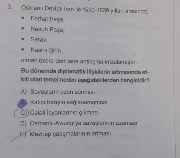 3.
Osmanlı Devleti İran ile 1590-1639 yılları arasında;
Ferhat Paşa,
• Nasuh Paşa,
o
Serav,
Kasr-ı Şirin
olmak üzere dört tane antlaşma imzalamıştır.
Bu dönemde diplomatik ilişkilerin artmasında et-
kili olan temel neden aşağıdakilerden hangisidir?
A) Sava