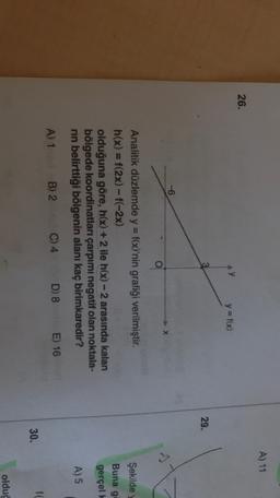 A) 11
26.
y = f(x)
29.
-6
Şekilde
Buna g
Analitik düzlemde y = f(x)'nin grafiği verilmiştir.
h(x) = f(2x)-f(-2x)
olduğuna göre, h(x) + 2 ile h(x) - 2 arasında kalan
bölgede koordinatları çarpımı negatif olan noktala-
rin belirttiği bölgenin alanı kaç birimkaredir?
gerçel!
A) 5
A) 1
B) 2
C) 4
D) 8 E) 16
f
30.
olduc