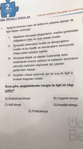 2.
TEST
KİMYA DİSİPLİNLERİ VE KİMYA
NIM ODAKLI SORULAR
1. Aşağıda kimyanın bazı alt dallarının çalışma alanları ile
ilgili bilgiler verilmiştir.
1. Maddenin kimyasal bileşenlerini, madde içerisindeki
miktarlarını nitel ve nicel olarak inceler.
II. Kimyasal