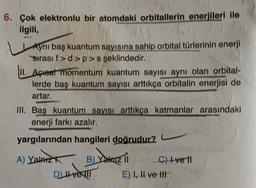 6. Çok elektronlu bir atomdaki orbitallerin enerjileri ile
ilgili,
Aynı baş kuantum sayısına sahip orbital türlerinin enerji
sırası f>d>p>s şeklindedir.
11. Açreat momentum kuantum sayısı aynı olan orbital-
lerde baş kuantum sayısı arttıkça orbitalin enerjisi de
artar.
III. Baş kuantum sayısı arttıkça katmanlar arasındaki
enerji farkı azalır.
yargılarından hangileri doğrudur?
A) Yalnız B) Yakazi 11
C) ve 11
E) I, II ve HI
DIHIT
