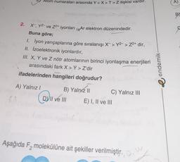 Atom numaraları arasında Y>X>T>Z ilişkisi vardır.
A)
BY
2.
X , Y-ve Z2+ iyonları 18 Ar elektron düzenindedir.
Buna göre;
1. lyon yarıçaplarına göre sıralanışı X-> Y2- > Z2+ dir,
II. Izoelektronik iyonlardır,
III. X, Y ve Z nötr atomlarının birinci iyonlaşma enerjileri
arasındaki fark X > Y > Z'dir
ifadelerinden hangileri doğrudur?
e endemik
A) Yalnız!
B) Yalnız II C) Yalnız III
VII ve III E) I, II ve III
a
Aşağıda Fz molekülüne ait şekiller verilmiştir.