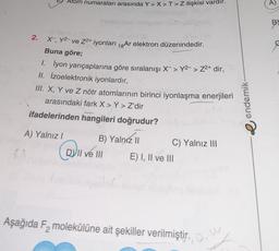 Atom numaraları arasında Y>X>T>Z ilişkisi vardır.
A)
BY
2.
X , Y-ve Z2+ iyonları 18 Ar elektron düzenindedir.
Buna göre;
1. lyon yarıçaplarına göre sıralanışı X-> Y2- > Z2+ dir,
II. Izoelektronik iyonlardır,
III. X, Y ve Z nötr atomlarının birinci iyonlaşma enerjileri
arasındaki fark X > Y > Z'dir
ifadelerinden hangileri doğrudur?
e endemik
A) Yalnız!
B) Yalnız II C) Yalnız III
VII ve III E) I, II ve III
a
Aşağıda Fz molekülüne ait şekiller verilmiştir.
