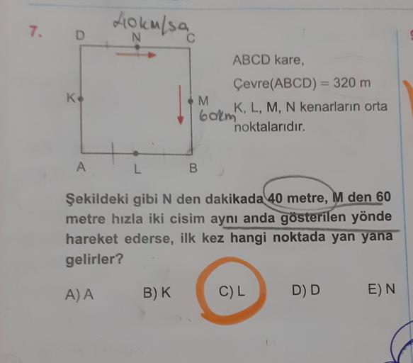 7. D
40 km/sa
ABCD kare,
Ke
Çevre(ABCD) = 320 m
M
K, L, M, N kenarların orta
60km
noktalarıdır.
A
L
B
Şekildeki gibi N den dakikada 40 metre, M den 60
metre hızla iki cisim aynı anda gösterilen yönde
hareket ederse, ilk kez hangi noktada yan yana
gelirler?