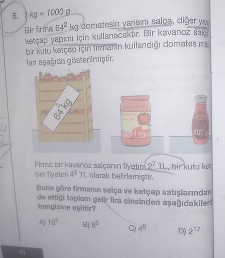 5. 1 kg = 1000 g
Bir firma 642 kg domatesin yarısını salca, diğer yar
ketçap yapımı için kullanacaktır. Bir kavanoz
salça
bir kutu ketçap için firmanın kullandığı domates mik
ları aşağıda gösterilmiştir.
64 kg
DOMATE
ISALÇASI
REIC
-4 kg
500g
Firma bir kava