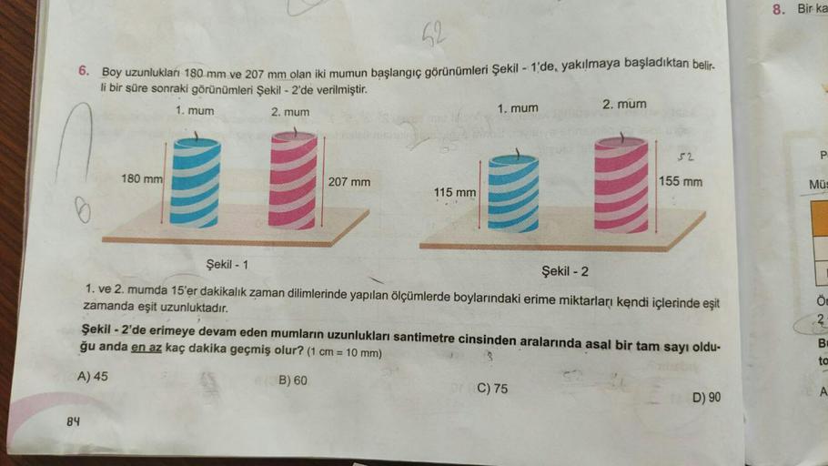 8. Bir ka
52
6. Boy uzunlukları 180 mm ve 207 mm olan iki mumun başlangıç görünümleri Şekil - 1'de, yakılmaya başladıktan belir-
li bir süre sonraki görünümleri Şekil - 2'de verilmiştir.
1. mum
2. mum
1. mum
2. mum
52
P
180 mm
207 mm
155 mm
Müs
115 mm
6
Şe