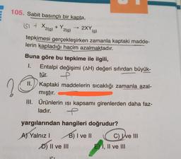 105. Sabit basınçlı bir kapta,
USI + X2(g) + Y2(g) → 2XY
(9)
tepkimesi gerçekleşirken zamanla kaptaki madde-
lerin kapladığı hacim azalmaktadır.
Buna göre bu tepkime ile ilgili,
1. Entalpi değişimi (AH) değeri sıfırdan büyük-
tür.
II. Kaptaki maddelerin sıcaklığı zamanla azal-
mıştır.
III. Ürünlerin isi kapsamı girenlerden daha faz-
ladır. P.
2
yargılarından hangileri doğrudur?
A) Yalnız!
B) I ve II
C) We III
D) II ve III E) 1, II ve III
