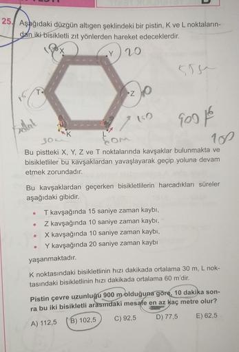 25. Aşağıdaki düzgün altıgen şeklindeki bir pistin, K ve L noktaların-
dan iki bisikletli zıt yönlerden hareket edeceklerdir.
10
x
Y /20
sie
T
*Z
Balat
2 150
900
on om
RK
so
109
Bu pistteki X, Y, Z ve T noktalarında kavşaklar bulunmakta ve
bisikletliler bu