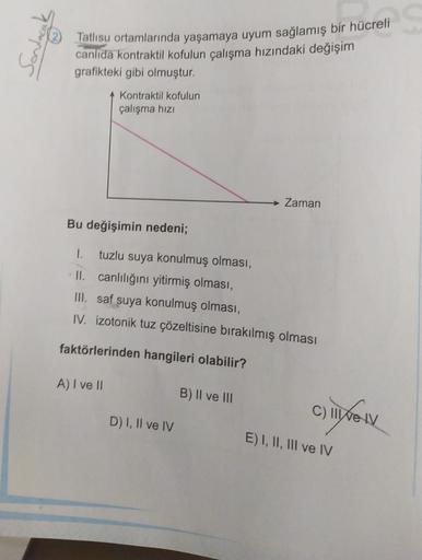 to
Tatlısu ortamlarında yaşamaya uyum sağlamış bir hücreli
canlıda kontraktil kofulun çalışma hızındaki değişim
grafikteki gibi olmuştur.
A Kontraktil kofulun
çalışma hizi
Zaman
Bu değişimin nedeni;
tuzlu suya konulmuş olması,
II. canlılığını yitirmiş olma