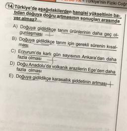 Türkiye'nin Fiziki Coğr
14 Türkiye'de aşağıdakilerden hangisi yükseltinin ba-
tidan doğuya doğru artmasının sonuçları arasında
yer almaz?
A) Doğuya gidildikçe tarım ürünlerinin daha geç ol-
gunlaşması
B) Doğuya gidildikçe tarım için gerekli sürenin kısal-
ması
C) Erzurum'da karlı gün sayısının Ankara'dan daha
fazla olması
D) Doğu Anadolu'da volkanik arazilerin Ege'den daha
fazla olması
E). Doğuya gidildikçe karasallik şiddetinin artması +