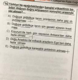 Türkiye'nin Fiziki Coğr
14 Türkiye'de aşağıdakilerden hangisi yükseltinin ba-
tidan doğuya doğru artmasının sonuçları arasında
yer almaz?
A) Doğuya gidildikçe tarım ürünlerinin daha geç ol-
gunlaşması
B) Doğuya gidildikçe tarım için gerekli sürenin kısal-
ması
C) Erzurum'da karlı gün sayısının Ankara'dan daha
fazla olması
D) Doğu Anadolu'da volkanik arazilerin Ege'den daha
fazla olması
E). Doğuya gidildikçe karasallik şiddetinin artması +
