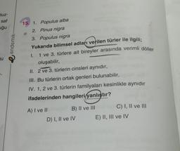 tuz-
saf
uğu
endemik
15. 1. Populus alba
2. Pinus nigra
3. Populus nigra
Yukarıda bilimsel adları verilen türler ile ilgili;
1.
1 ve 3. türlere ait bireyler arasında verimli döller
ju
oluşabilir,
II. 2 ve 3. türlerin cinsleri aynıdır,
III. Bu türlerin ortak genleri bulunabilir,
IV. 1, 2 ve 3. türlerin familyaları kesinlikle aynıdır
ifadelerinden hangileri yanlıştır?
A) I ve II
B) II ve III
C) I, II ve III
D) I, II ve IV E) II, III ve IV
