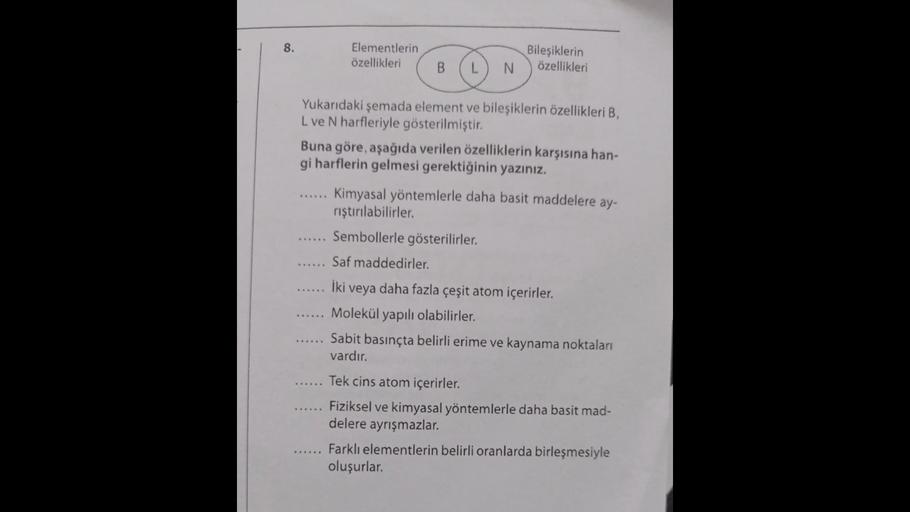 8.
Elementlerin
özellikleri
Bileşiklerin
özellikleri
B
L
N
...
Yukarıdaki şemada element ve bileşiklerin özellikleri B,
L ve N harfleriyle gösterilmiştir.
Buna göre, aşağıda verilen özelliklerin karşısına han-
gi harflerin gelmesi gerektiğinin yazınız.
Kim