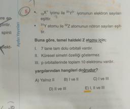 5
ere en
ştirilir.
spinli
19X+ iyonu ile 31y3- iyonunun elektron sayıları
19
eşittir.
31 Y atomu ile 32Z atomunun nötron sayıları eşit-
tir.
Aydın Yayınları
Buna göre, temel haldeki Z atomu için;
elekt-
I. 7 tane tam dolu orbitali vardır.
II. Küresel simetri özelliği göstermez.
III. p orbitallerinde toplam 10 elektronu vardır.
yargılarından hangileri doğrudur?
A) Yalnız ||
B) I ve II
C) I ve III
D) II ve III
E) I, II ve III
10
