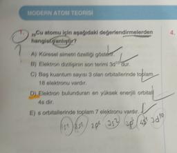 MODERN ATOM TEORÍSI
4
29. Cu atomu için aşağıdaki değerlendirmelerden
hangisk yanlispr?
1
A) Küresel simetri özelliği gösten,
B) Elektron dizilişinin son terimi 3010 dur,
C) Baş kuantum sayısı 3 olan orbitallerinde toplam
18 slektonu vardır,
D) Elektron bulunduran en yüksek enerjili orbitali
4s dir
s orbitallerinde toplam 7 elektronu vardır.
aps as
up (46 2010