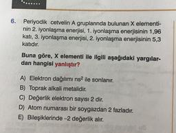 6.
Periyodik cetvelin A gruplarında bulunan X elementi-
nin 2. iyonlaşma enerjisi, 1. iyonlaşma enerjisinin 1,96
kati, 3. iyonlaşma enerjisi, 2. iyonlaşma enerjisinin 5,3
katıdır.
Buna göre, X elementi ile ilgili aşağıdaki yargılar-
dan hangisi yanlıştır?
A) Elektron dağılımı ns2 ile sonlanır.
B) Toprak alkali metalidir.
C) Değerlik elektron sayısı 2 dir.
D) Atom numarası bir soygazdan 2 fazladır.
E) Bileşiklerinde -2 değerlik alır.
