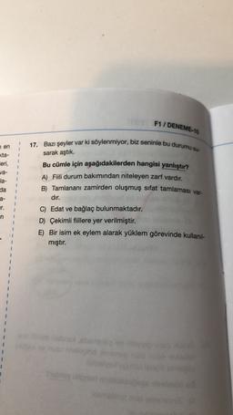 F1 / DENEME-10
7 en
<ta-
1
eri,
1
va-
la-
da
1
1
17. Bazı şeyler var ki söylenmiyor, biz seninle bu durumu su-
sarak aştık.
Bu cümle için aşağıdakilerden hangisi yanlıştır?
A) Fili durum bakımından niteleyen zarf vardır.
B) Tamlananı zamirden oluşmuş sıfat tamlaması var-
dir.
C) Edat ve bağlaç bulunmaktadır.
D) Çekimli fiillere yer verilmiştir.
E) Bir isim ek eylem alarak yüklem görevinde kullanıl-
mıştır.
a-
1
ur.
ri
1
1
brom
1