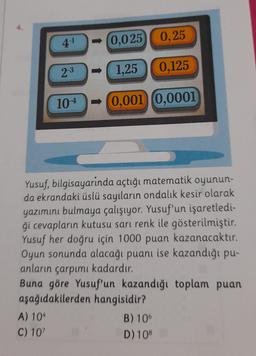 4-1
- (0,025
0,25
2-3
1,25
0,125
104
- 0,001 (0,0001
Yusuf, bilgisayarinda açtığı matematik oyunun-
da ekrandaki üslü sayıların ondalık kesir olarak
yazımını bulmaya çalışıyor. Yusuf'un işaretledi-
ği cevapların kutusu sarı renk ile gösterilmiştir.
Yusuf her doğru için 1000 puan kazanacaktır.
Oyun sonunda alacağı puanı ise kazandığı pu-
anların çarpımı kadardır.
Buna göre Yusuf'un kazandığı toplam puan
aşağıdakilerden hangisidir?
A) 104
B) 10
C) 107
D) 108
