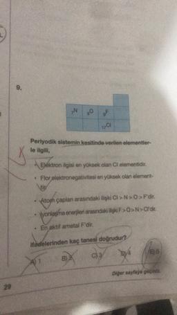 9
.
GN
O
OF
17C1
Periyodik sistemin kesitinde verilen elementler-
le ilgili,
Elektron ilgisi en yüksek olan Cl elementidir.
• Flor elektronegativitesi en yüksek olan element-
tir
Atom çaplan arasındaki ilişki CI>N>>F'dir.
Vyonlaşma enerjileri arasındaki ilişk F>O>N> C'dir.
En aktif ametal F'dir:
ifadelerinden kaç tanesi doğrudur?
C) 3
2/4
E) 5
B)
Diger sayfaye geçiniz
29
