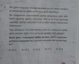 4.
Bir giyim mağazası ürünleri tanıtmak için bir miktar manken-
le anlaşarak bir defile ve bir imza günü düzenliyor.
Bu mağazanın mankenlerle yaptığı anlaşmaya göre defi-
lenin yapıldığı günün cirosunun %20 si ve imza gününün
yapıldığı günün cirosunun %10 u nakit olarak mankenlere
ödenecektir.
Tüm ürünlerini %50 kârlı fiyattan satan bu mağazanın defile
günü satışları %20, imza günü ise satışları %30 artmıştır.
Buna göre, mağazanın defile ve imza günü organizas-
yonlarını kapsayan bu 2 günün sonunda kârı yüzde kaç-
tir?
A) 24,4
B) 25,2
C) 26,4
D) 27,2
E) 27,8
