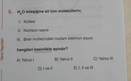 5. H2O bileşiğine ait tüm moleküllerin;
1. Kütlesi
II. Nükleon sayısı
III. Birer mollerindeki toplam elektron sayısı
Yanıt Yayınlar
hangileri kesinlikle aynıdır?
A) Yalnız!
B) Yalnız 11
C) Yalnız III
D) I ve II
E) I, II ve III