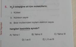 5. H2O bileşiğine ait tüm moleküllerin;
1. Kütlesi
II. Nükleon sayısı
III. Birer mollerindeki toplam elektron sayısı
Yanıt Yayınlar
hangileri kesinlikle aynıdır?
A) Yalnız!
B) Yalnız 11
C) Yalnız III
D) I ve II
E) I, II ve III
