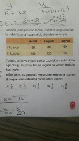 18. t = 2x +39
2x+24=12 it
X+12
Ext24
2
=24
5. Tabloda iki koşucunun toprak, asfalt ve engelli parkur-
larındaki koşma hızları m/dk türünden verilmiştir.
Asfalt Engelli Toprak
I. koşucu
50.
30
60
II. koşucu
150
120
50
Toprak, asfalt ve engelli parkur uzunluklarının birbirine
eşit olduğu bir yarışı her iki koşucu da verilen hızlarla
koşmuştur.
Buna göre, bu yarışta I. koşucunun ortalama hızının
II. koşucunun ortalama hızına oranı kaçtır?
1
A)
B)
3
C)
4
D) ES
0)
O
60
73
+
120
so