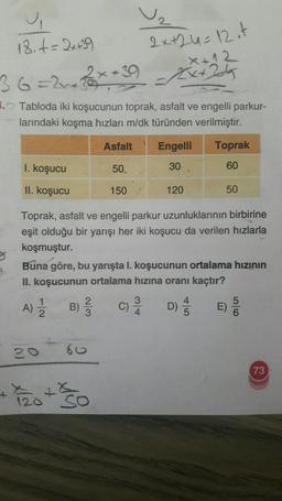 18. t = 2x +39
2x+24=12 it
X+12
Ext24
2
=24
5. Tabloda iki koşucunun toprak, asfalt ve engelli parkur-
larındaki koşma hızları m/dk türünden verilmiştir.
Asfalt Engelli Toprak
I. koşucu
50.
30
60
II. koşucu
150
120
50
Toprak, asfalt ve engelli parkur uzunluklarının birbirine
eşit olduğu bir yarışı her iki koşucu da verilen hızlarla
koşmuştur.
Buna göre, bu yarışta I. koşucunun ortalama hızının
II. koşucunun ortalama hızına oranı kaçtır?
1
A)
B)
3
C)
4
D) ES
0)
O
60
73
+
120
so
