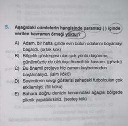 5. Aşağıdaki cümlelerin hangisinde parantez () içinde
verilen kavramın örneği yoktur?
A) Adam, bir hafta içinde evin bütün odalarını boyamayı
atero başardı. (ortak kök)
GB) Bilgelik göstergesi olan çok yönlü düşünme,
günümüzde de oldukça önemli bir kavram. (gövde)
GUCC) Bu önemli projeye hiç zaman kaybetmeden
başlamalıyız. (isim kökü)
-SYD) Seyircilerin sevgi gösterisi sahadaki futbolcuları çok
etkilemişti. (fiil kökü)
E) Bahara doğru denizin kenarındaki ağaçlık bölgede
piknik yapabilirsiniz. (sesteş kök)
5058