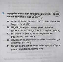 5. Aşağıdaki cümlelerin hangisinde parantez () içinde
verilen kavramın örneği yoktur?
A) Adam, bir hafta içinde evin bütün odalarını boyamayı
atero başardı. (ortak kök)
GB) Bilgelik göstergesi olan çok yönlü düşünme,
günümüzde de oldukça önemli bir kavram. (gövde)
GUCC) Bu önemli projeye hiç zaman kaybetmeden
başlamalıyız. (isim kökü)
-SYD) Seyircilerin sevgi gösterisi sahadaki futbolcuları çok
etkilemişti. (fiil kökü)
E) Bahara doğru denizin kenarındaki ağaçlık bölgede
piknik yapabilirsiniz. (sesteş kök)
5058
