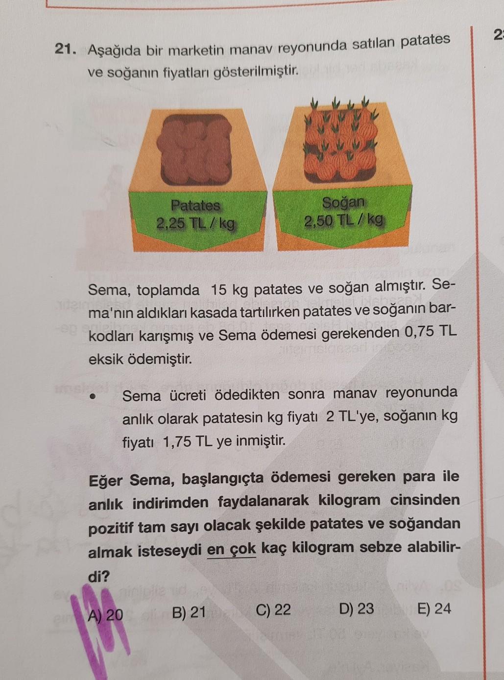 2
21. Aşağıda bir marketin manav reyonunda satılan patates
ve soğanın fiyatları gösterilmiştir.
Patates
2,25 TL / kg
Soğan
2,50 TL /kg
Sema, toplamda 15 kg patates ve soğan almıştır. Se-
ma'nın aldıkları kasada tartılırken patates ve soğanın bar-
kodları k