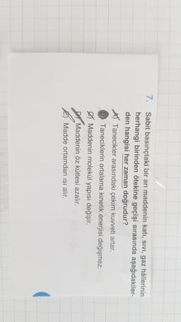 7.
Sabit basınçtaki bir arı maddenin katı, Sivi, gaz hâllerinin
herhangi birinden ötekine geçişi sırasında aşağıdakiler-
den hangisi her zaman doğrudur?
AT Tanecikler arasındaki çekim kuvveti artar.
Taneciklerin ortalama kinetik enerjisi değişmez.
• Maddenin molekül yapısı değişir.
Di Maddenin öz kütlesi azalır.
Madde ortamdan isi alır.