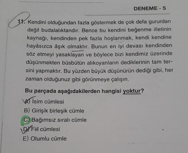 DENEME - 5
11. Kendini olduğundan fazla göstermek de çok defa gururdan
değil budalalıktandır. Bence bu kendini beğenme illetinin
kaynağı, kendinden pek fazla hoşlanmak, kendi kendine
hayâsızca âşık olmaktır. Bunun en iyi devası kendinden
söz etmeyi yasakla