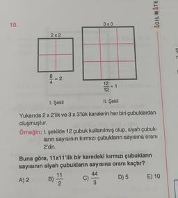 ACIL MATE
10.
3x3
2 x 2
n
8 = 2
12
12
1. Şekil
II. Şekil
Yukarıda 2 x 2'lik ve 3 x 3'lük karelerin her biri çubuklardan
oluşmuştur.
Örneğin; I. şekilde 12 çubuk kullanılmış olup, siyah çubuk-
ların sayısının kırmızı çubukların sayısına oranı
2'dir.
Buna göre, 11x11'lik bir karedeki kırmızı çubukların
sayısının siyah çubukların sayısına oranı kaçtır?
11
44
A) 2 B)
C)
D) 5 E) 10
2
3
