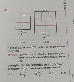 ACIL MATE
10.
3x3
2 x 2
n
8 = 2
12
12
1. Şekil
II. Şekil
Yukarıda 2 x 2'lik ve 3 x 3'lük karelerin her biri çubuklardan
oluşmuştur.
Örneğin; I. şekilde 12 çubuk kullanılmış olup, siyah çubuk-
ların sayısının kırmızı çubukların sayısına oranı
2'dir.
Buna göre, 11x11'lik bir karedeki kırmızı çubukların
sayısının siyah çubukların sayısına oranı kaçtır?
11
44
A) 2 B)
C)
D) 5 E) 10
2
3
