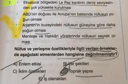 7.
.
Ekvatoral bölgedeki La Paz kentinin deniz seviyesin-
den çok yüksekte kurulması
ABD'nin doğusu ile Avrupa'nın batısında nüfusun yo-
ğun olması
Arjantin'in kuzeyindeki nüfusun güneyine göre daha
yoğun olması
Menteşe ve Hakkâri yörelerinde nüfusun seyrek ol-
masi
Nüfus ve yerleşme özellikleriyle ilgili verilen örnekler-
de aşağıdaki etmenlerden hangisine değinilmemiştir?
Enlem etkisi
B) Yer şekilleri
C) İklim özellikleri Dy Toprak yapısı
Ey iş olanakları
