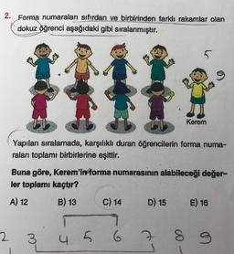 2. Forma numaraları sıfırdan ve birbirinden farklı rakamlar olan
dokuz öğrenci aşağıdaki gibi sıralanmıştır.
5
o
Kerem
Yapılan sıralamada, karşılıklı duran öğrencilerin forma numa-
raları toplamı birbirlerine eşittir.
Buna göre, Kerem'informa numarasının alabileceği değer-
ler toplamı kaçtır?
A) 12
E) 16
B) 13 C) 14 D) 15
9
4 5 6 7
2
3
S
9