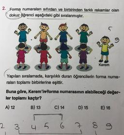 2. Forma numaraları sıfırdan ve birbirinden farklı rakamlar olan
dokuz öğrenci aşağıdaki gibi sıralanmıştır.
5
o
Kerem
Yapılan sıralamada, karşılıklı duran öğrencilerin forma numa-
raları toplamı birbirlerine eşittir.
Buna göre, Kerem'informa numarasının alabileceği değer-
ler toplamı kaçtır?
A) 12
E) 16
B) 13 C) 14 D) 15
9
4 5 6 7
2
3
S
9
