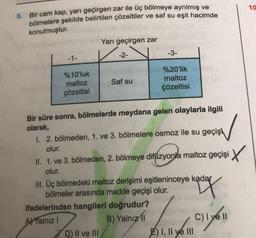 10
8. Bir cam kap, yarı geçirgen zar ile üç bölmeye ayrılmış ve
bölmelere şekilde belirtilen çözeltiler ve saf su eşit hacimde
konulmuştur.
Yarı geçirgen zar
-1-
-2-
-3-
Saf su
%10'luk
maltoz
çözeltisi
%20'lik
maltoz
çözeltisi
Bir süre sonra, bölmelerde meydana gelen olaylarla ilgili
olarak,
1. 2. bölmeden, 1. ve 3. bölmelere osmoz ile su geçişi
olur.
II. 1. ve 3. bölmeden, 2. bölmeye difüzyonla maltoz geçişi X
olur.
III. Üç bölmedeki maltoz derişimi eşitleninceye kadar
bölmeler arasında madde geçişi olur. ay
ifadelerinden hangileri doğrudur?
AYYalnız!
B) Yalnız
C)
D) II ve III
F) I, II ve III
mo